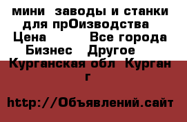мини- заводы и станки для прОизводства › Цена ­ 100 - Все города Бизнес » Другое   . Курганская обл.,Курган г.